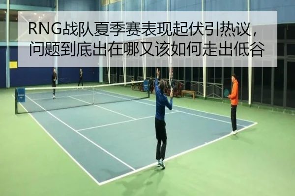 RNG战队夏季赛表现起伏引热议，问题到底出在哪又该如何走出低谷